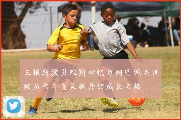 三镇新援贝维斯回忆与姆巴佩共训经历两年克莱枫丹的成长之路
