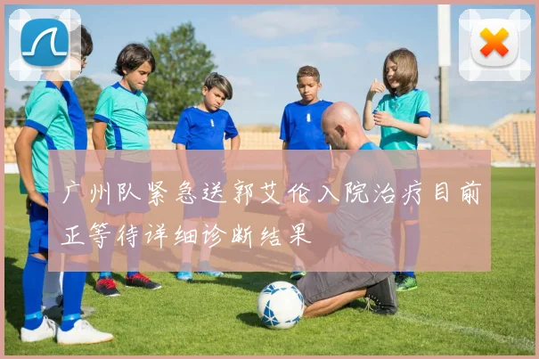 广州队紧急送郭艾伦入院治疗目前正等待详细诊断结果