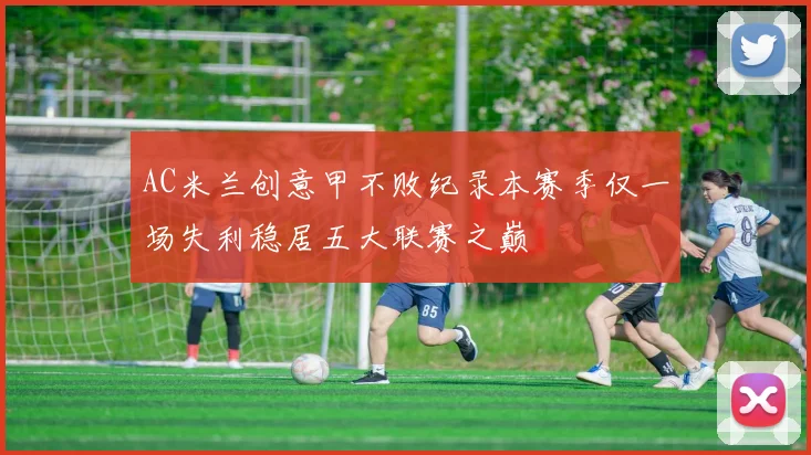 AC米兰创意甲不败纪录本赛季仅一场失利稳居五大联赛之巅