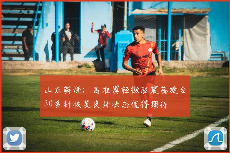 山东解说：高准翼轻微脑震荡缝合30多针恢复良好状态值得期待