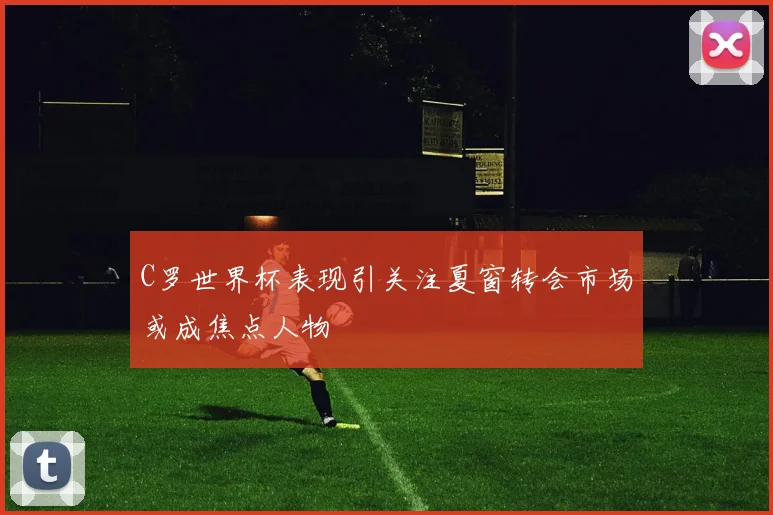 C罗世界杯表现引关注夏窗转会市场或成焦点人物