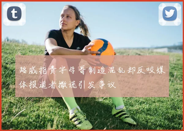 路威指责字母哥制造混乱却反咬媒体报道者撒谎引发争议