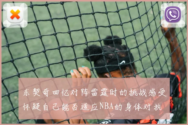 东契奇回忆对阵雷霆时的挑战感受怀疑自己能否适应NBA的身体对抗