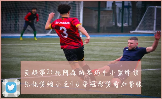 英超第26轮阿森纳客场平小蜜蜂领先优势缩小至4分争冠形势愈加紧张