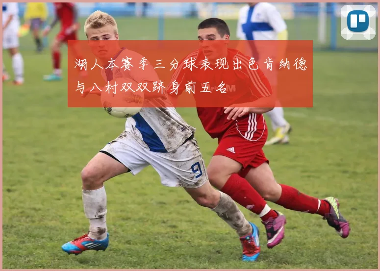 湖人本赛季三分球表现出色肯纳德与八村双双跻身前五名